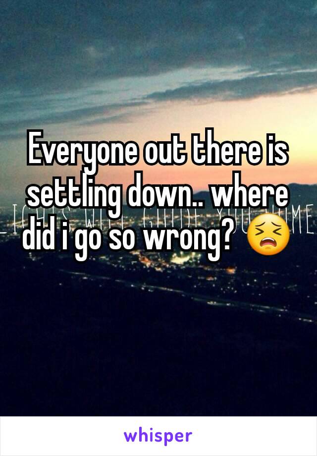 Everyone out there is settling down.. where did i go so wrong? 😣