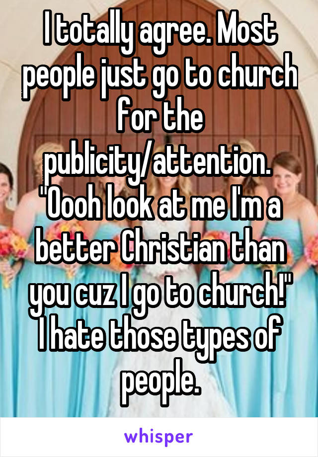 I totally agree. Most people just go to church for the publicity/attention. 
"Oooh look at me I'm a better Christian than you cuz I go to church!"
I hate those types of people.
 