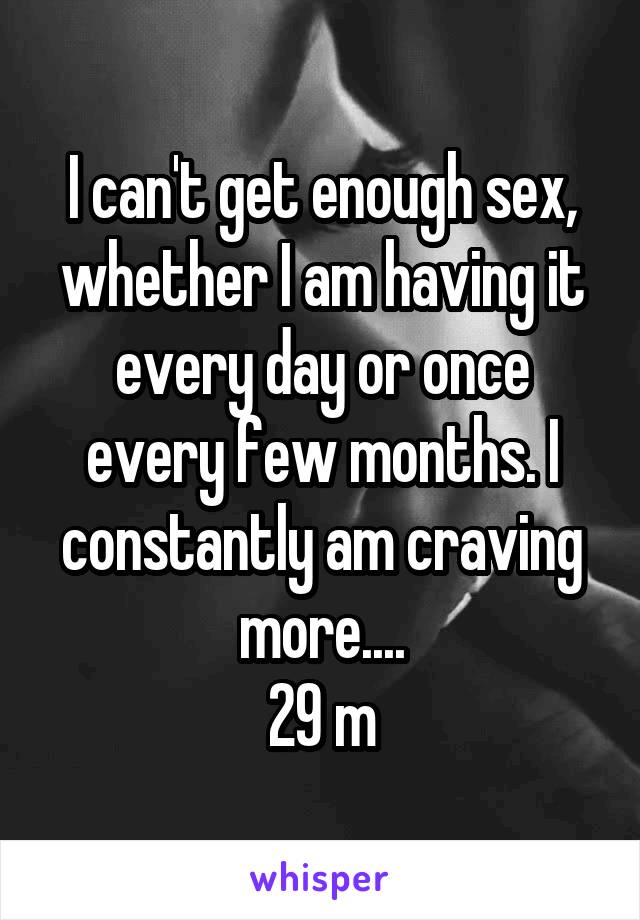 I can't get enough sex, whether I am having it every day or once every few months. I constantly am craving more....
29 m