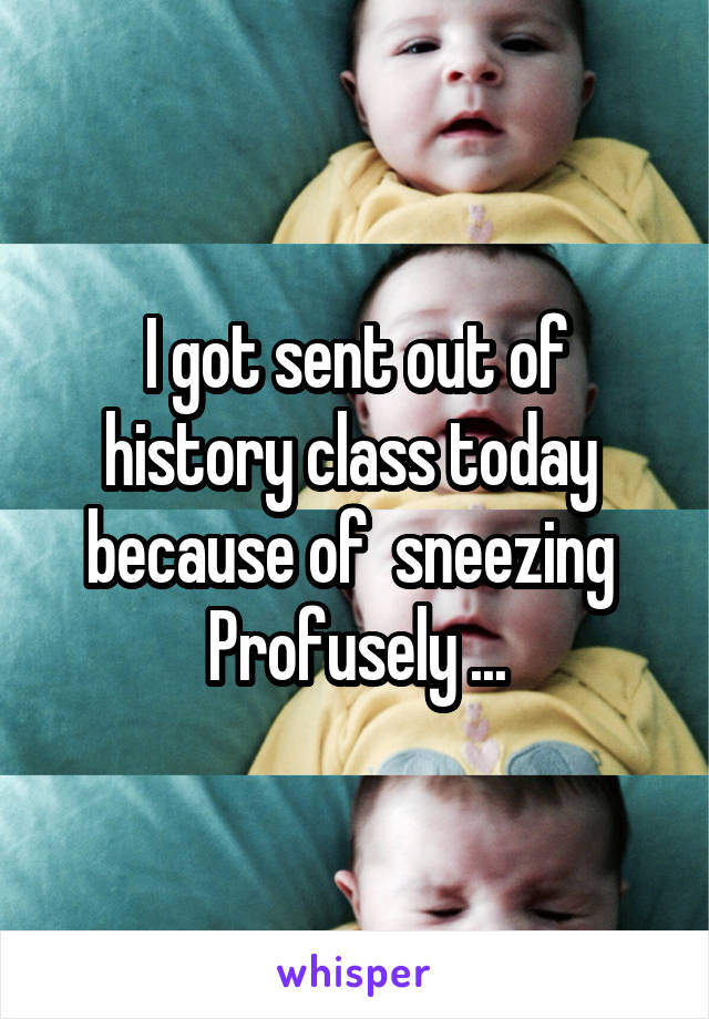 I got sent out of history class today  because of  sneezing 
Profusely ...