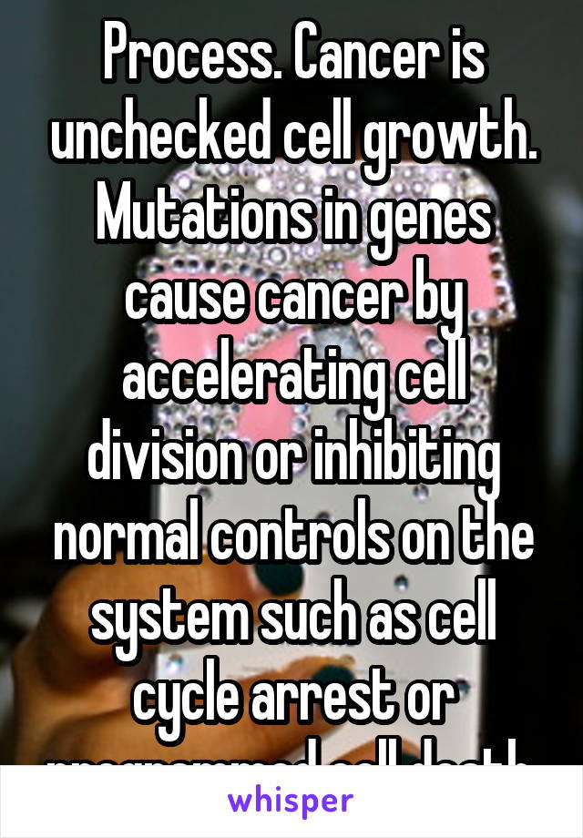 Process. Cancer is unchecked cell growth. Mutations in genes cause cancer by accelerating cell division or inhibiting normal controls on the system such as cell cycle arrest or programmed cell death.