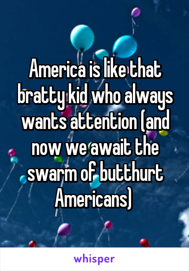 America is like that bratty kid who always wants attention (and now we await the swarm of butthurt Americans) 