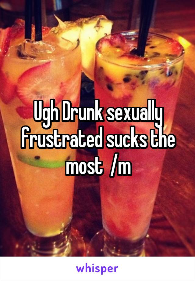 Ugh Drunk sexually frustrated sucks the most  /m