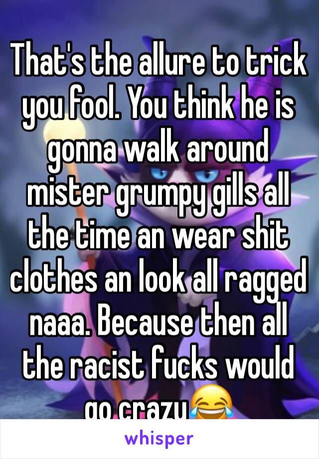 That's the allure to trick you fool. You think he is gonna walk around mister grumpy gills all the time an wear shit clothes an look all ragged naaa. Because then all the racist fucks would go crazy😂