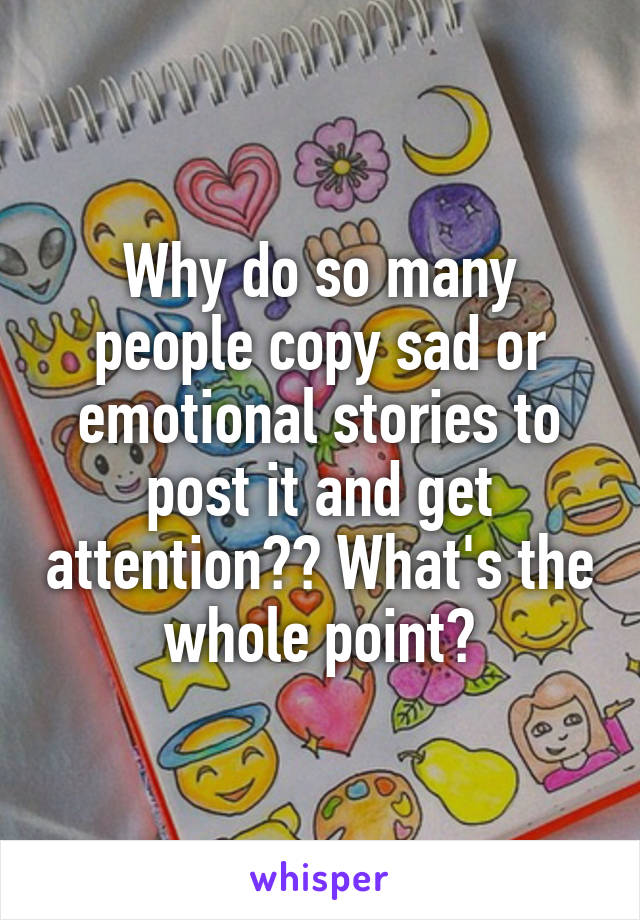 Why do so many people copy sad or emotional stories to post it and get attention?? What's the whole point?