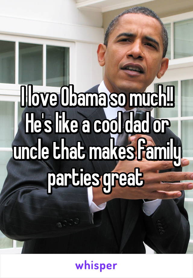 I love Obama so much!! He's like a cool dad or uncle that makes family parties great 