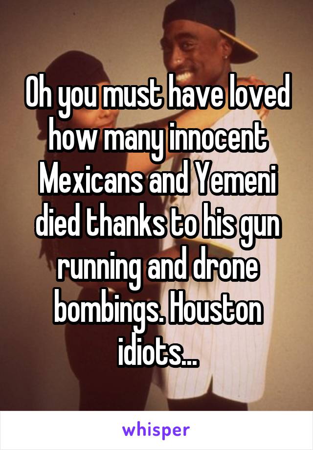 Oh you must have loved how many innocent Mexicans and Yemeni died thanks to his gun running and drone bombings. Houston idiots...