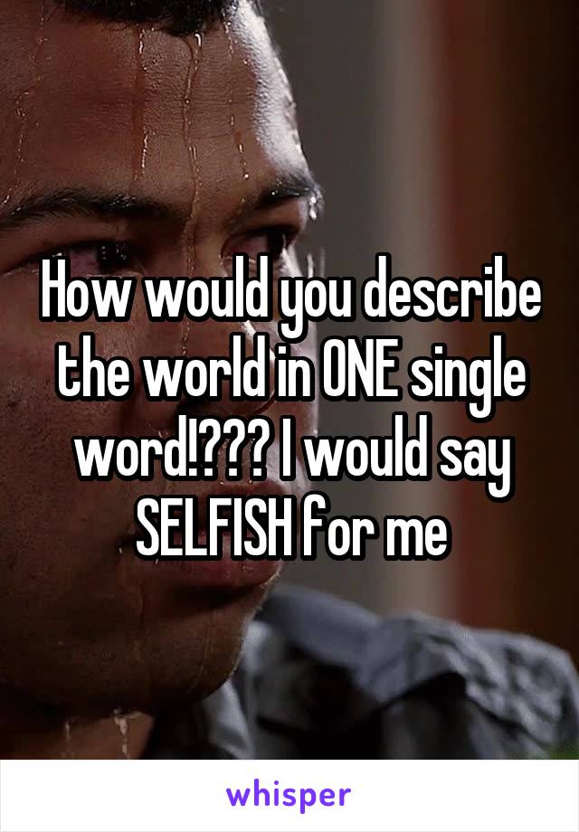 How would you describe the world in ONE single word!??? I would say SELFISH for me