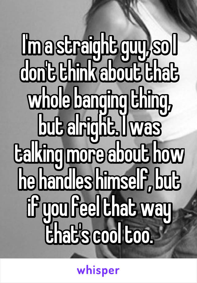 I'm a straight guy, so I don't think about that whole banging thing, but alright. I was talking more about how he handles himself, but if you feel that way that's cool too.