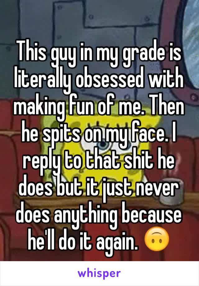 This guy in my grade is literally obsessed with making fun of me. Then he spits on my face. I reply to that shit he does but it just never does anything because he'll do it again. 🙃 