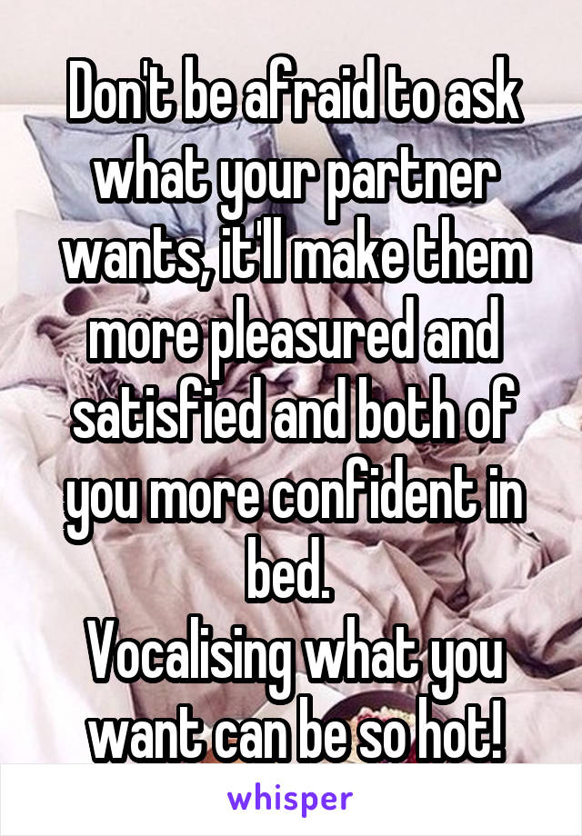 Don't be afraid to ask what your partner wants, it'll make them more pleasured and satisfied and both of you more confident in bed. 
Vocalising what you want can be so hot!