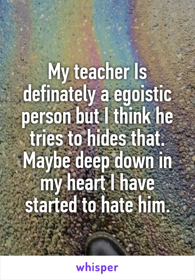 My teacher Is definately a egoistic person but I think he tries to hides that. Maybe deep down in my heart I have started to hate him.