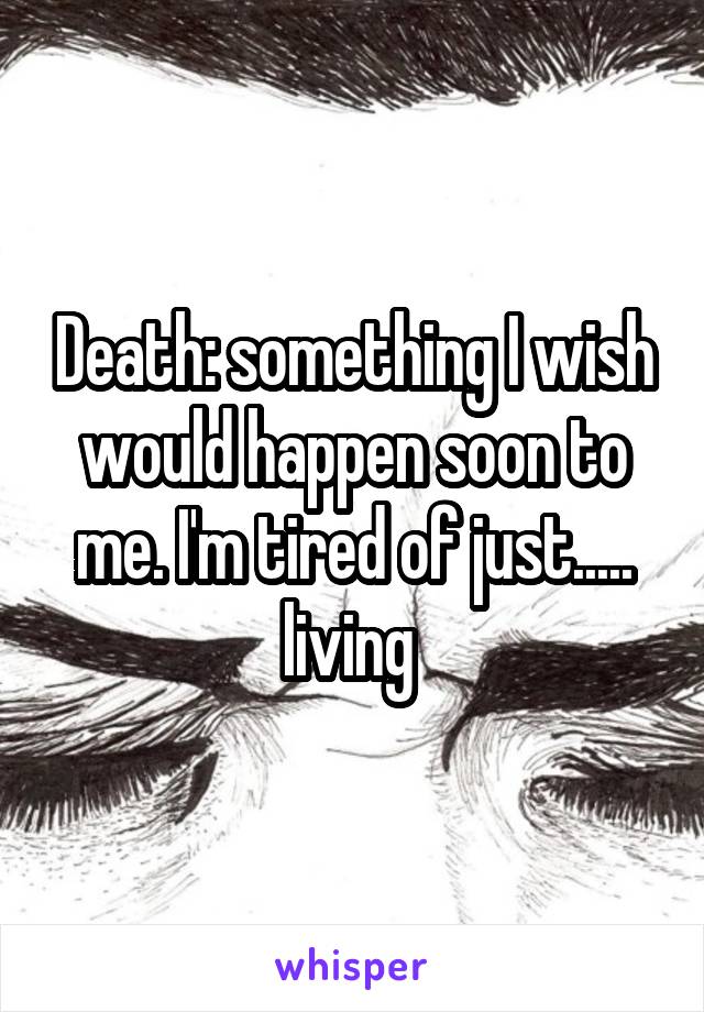 Death: something I wish would happen soon to me. I'm tired of just..... living 