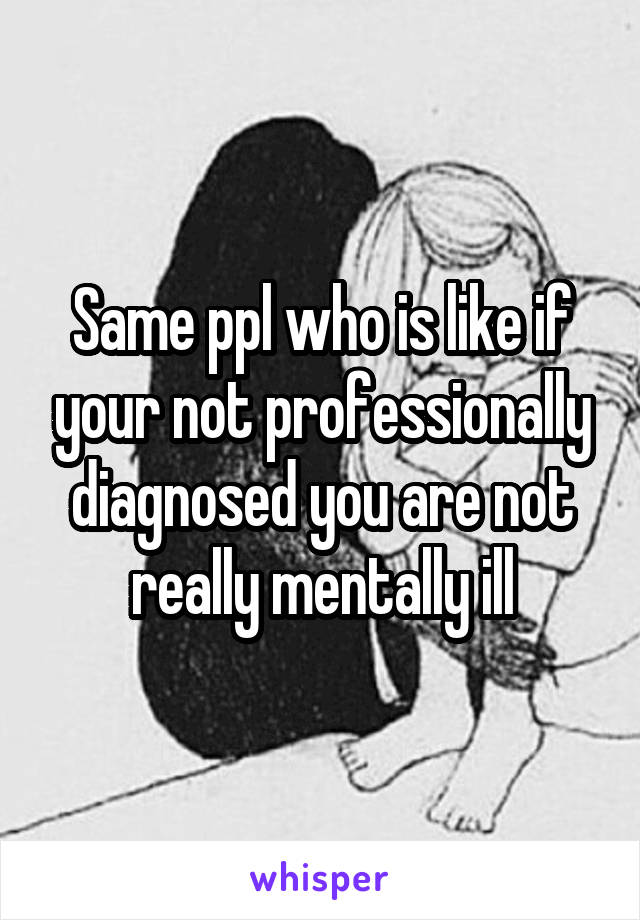 Same ppl who is like if your not professionally diagnosed you are not really mentally ill