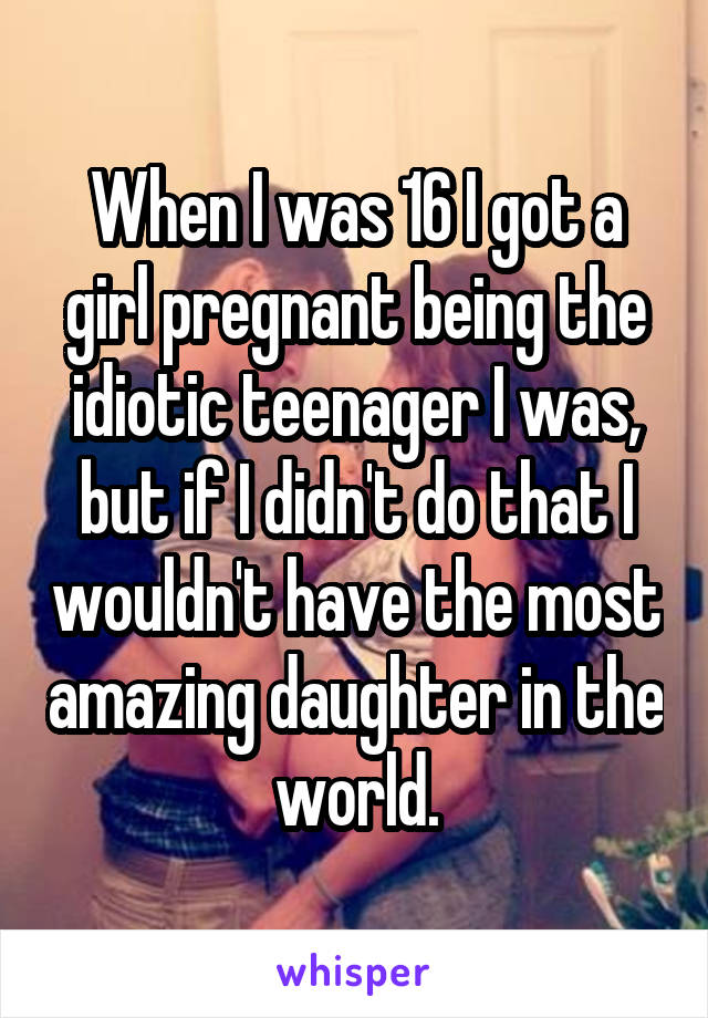 When I was 16 I got a girl pregnant being the idiotic teenager I was, but if I didn't do that I wouldn't have the most amazing daughter in the world.