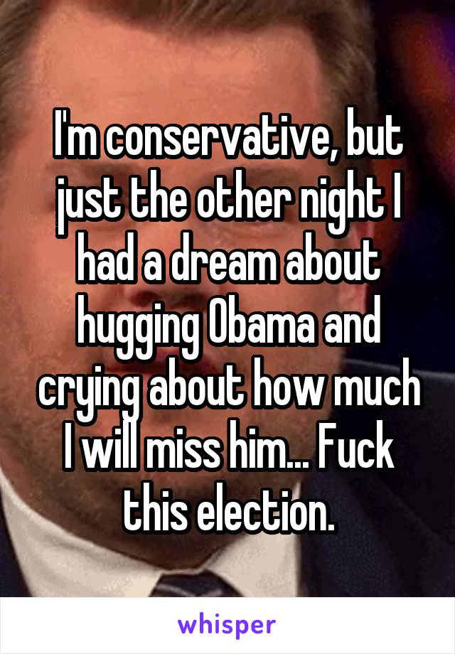 I'm conservative, but just the other night I had a dream about hugging Obama and crying about how much I will miss him... Fuck this election.