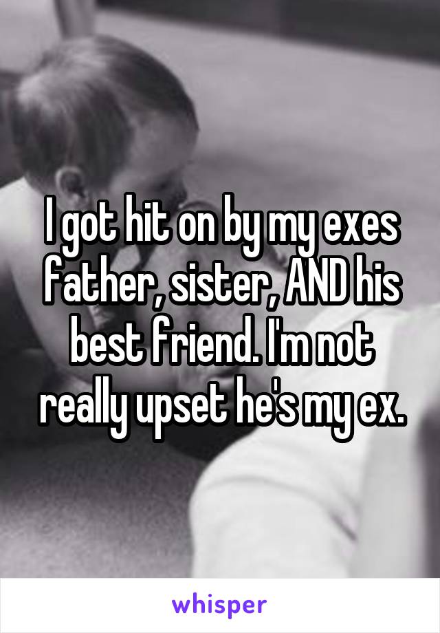 I got hit on by my exes father, sister, AND his best friend. I'm not really upset he's my ex.