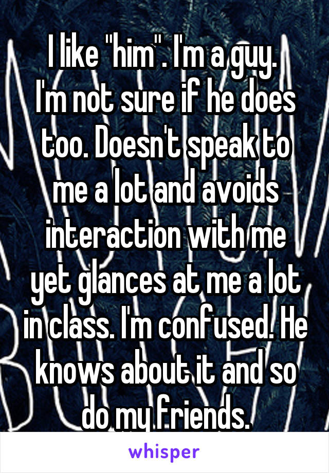 I like "him". I'm a guy. 
I'm not sure if he does too. Doesn't speak to me a lot and avoids interaction with me yet glances at me a lot in class. I'm confused. He knows about it and so do my friends.