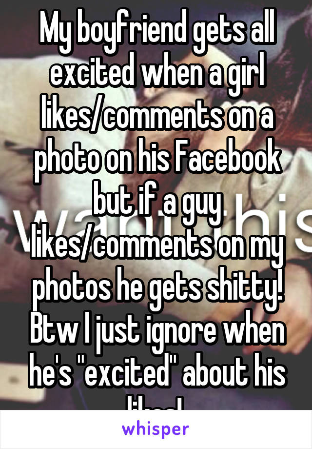 My boyfriend gets all excited when a girl likes/comments on a photo on his Facebook but if a guy likes/comments on my photos he gets shitty! Btw I just ignore when he's "excited" about his likes! 