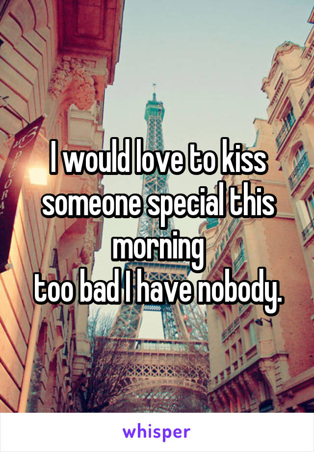 I would love to kiss someone special this morning
too bad I have nobody.