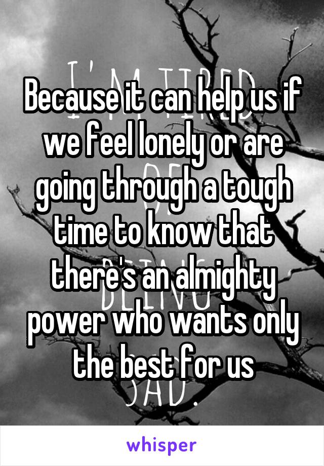 Because it can help us if we feel lonely or are going through a tough time to know that there's an almighty power who wants only the best for us