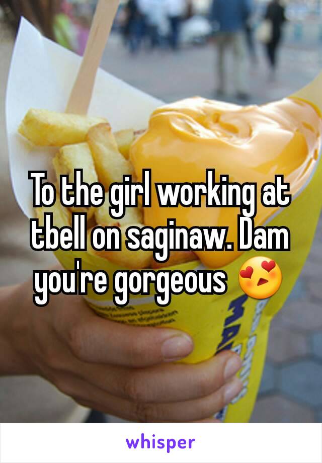 To the girl working at tbell on saginaw. Dam you're gorgeous 😍