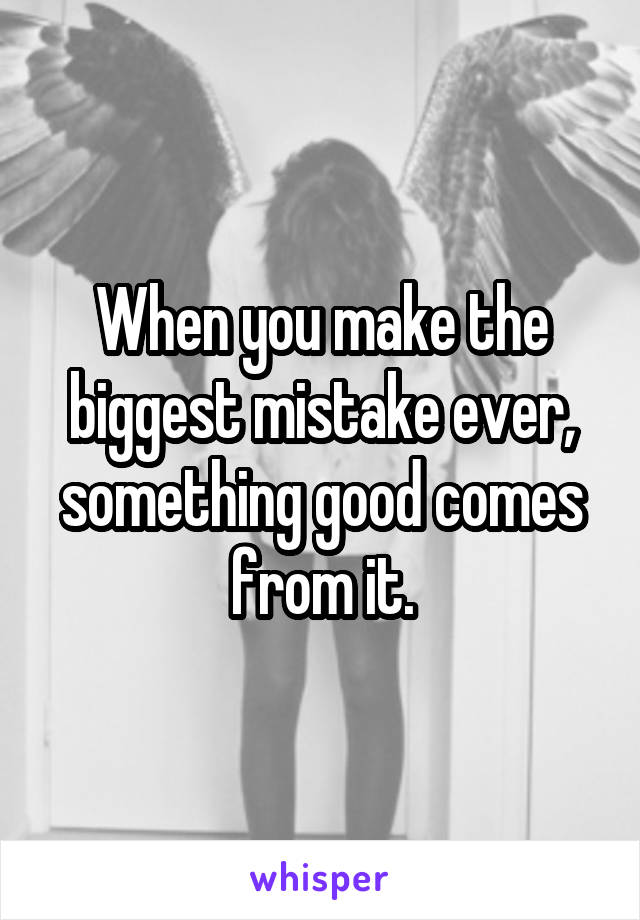 When you make the biggest mistake ever, something good comes from it.