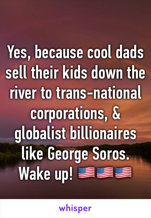 Yes, because cool dads sell their kids down the river to trans-national corporations, & globalist billionaires like George Soros. Wake up! 🇺🇸🇺🇸🇺🇸