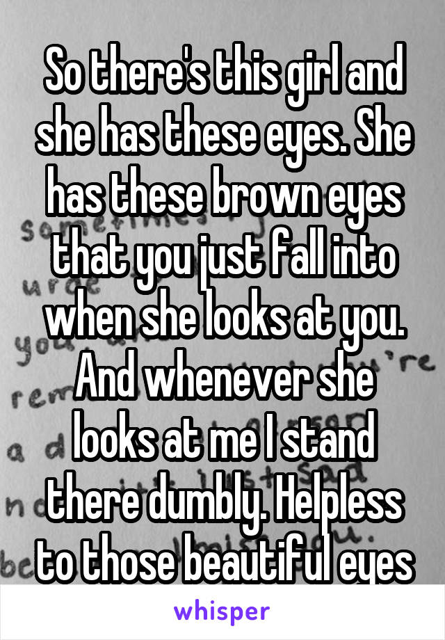 So there's this girl and she has these eyes. She has these brown eyes that you just fall into when she looks at you. And whenever she looks at me I stand there dumbly. Helpless to those beautiful eyes