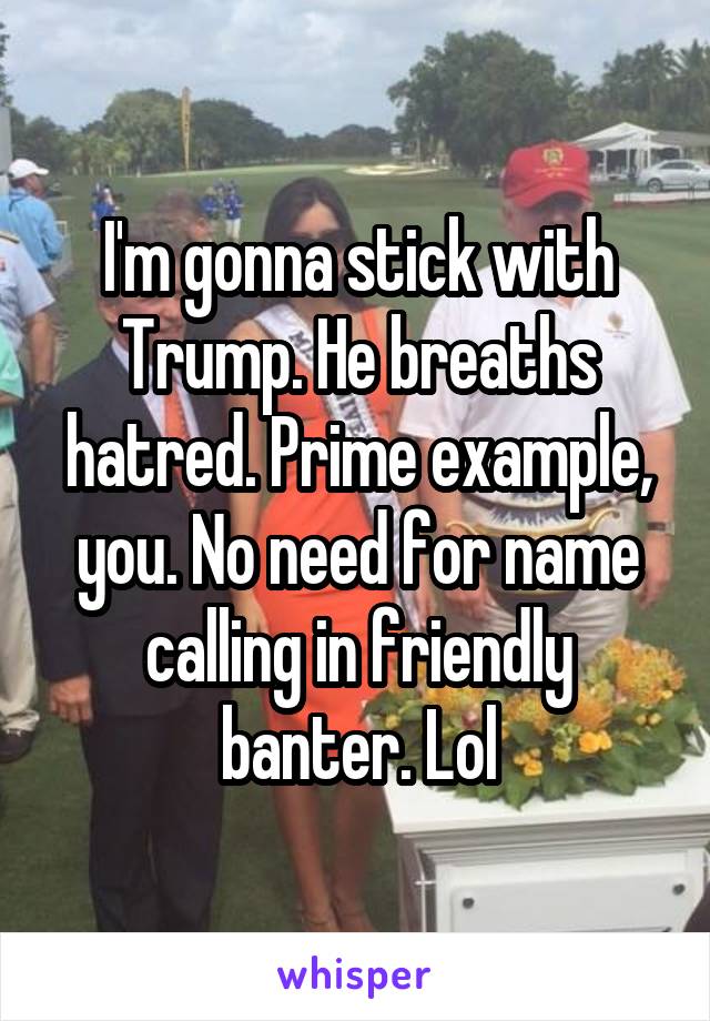 I'm gonna stick with Trump. He breaths hatred. Prime example, you. No need for name calling in friendly banter. Lol