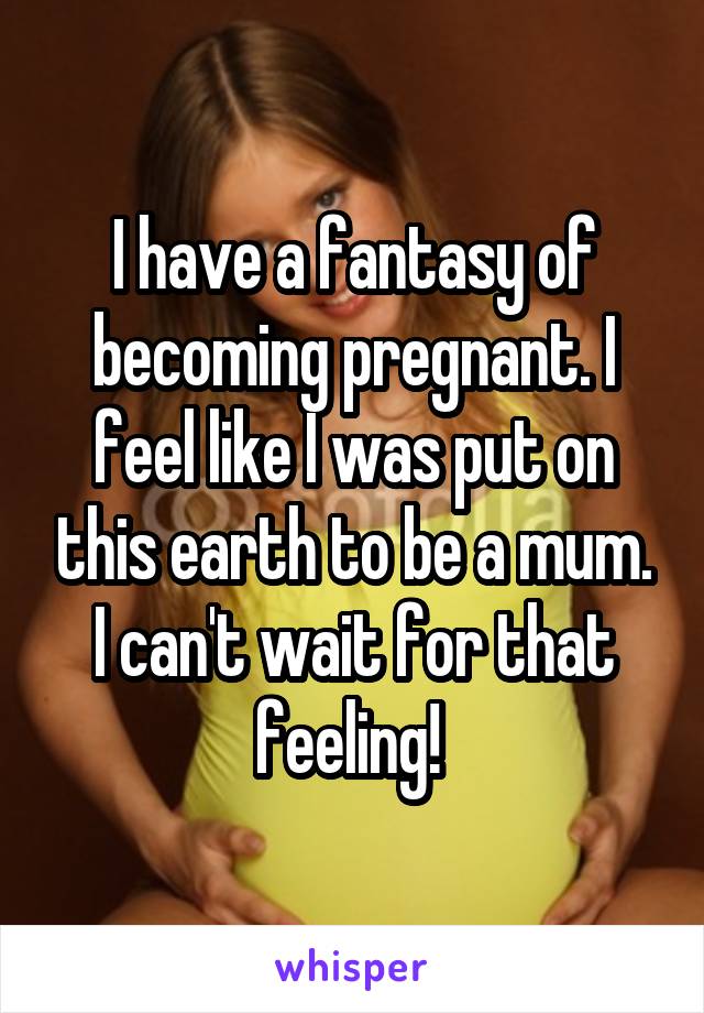 I have a fantasy of becoming pregnant. I feel like I was put on this earth to be a mum. I can't wait for that feeling! 