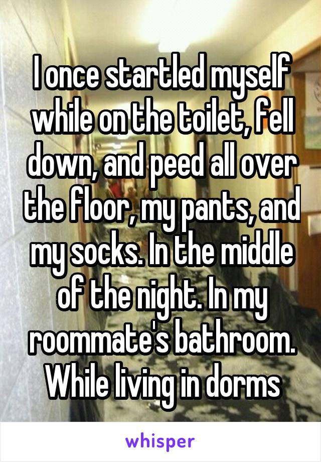 I once startled myself while on the toilet, fell down, and peed all over the floor, my pants, and my socks. In the middle of the night. In my roommate's bathroom. While living in dorms