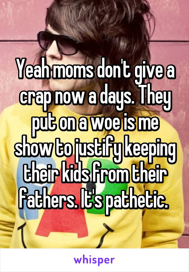 Yeah moms don't give a crap now a days. They put on a woe is me show to justify keeping their kids from their fathers. It's pathetic. 