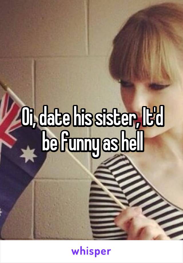 Oi, date his sister, It'd be funny as hell