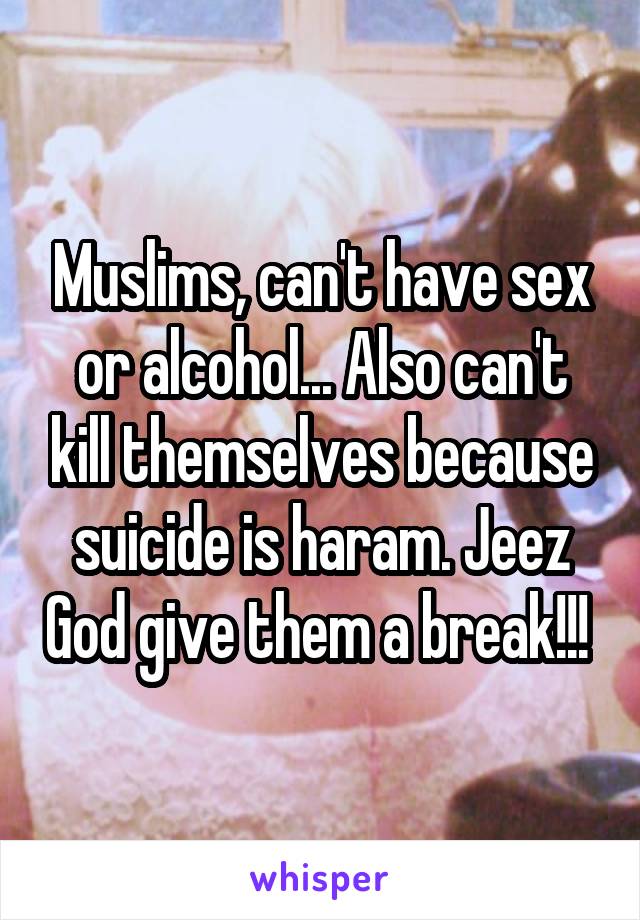 Muslims, can't have sex or alcohol... Also can't kill themselves because suicide is haram. Jeez God give them a break!!! 