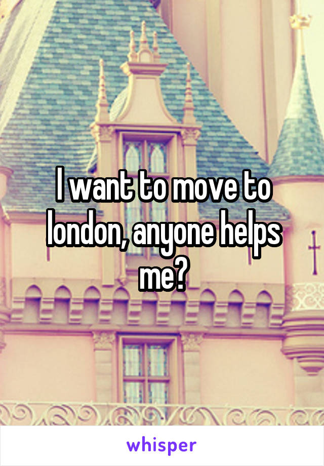 I want to move to london, anyone helps me?