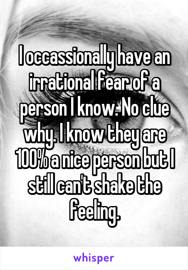 I occassionally have an irrational fear of a person I know. No clue why. I know they are 100% a nice person but I still can't shake the feeling.