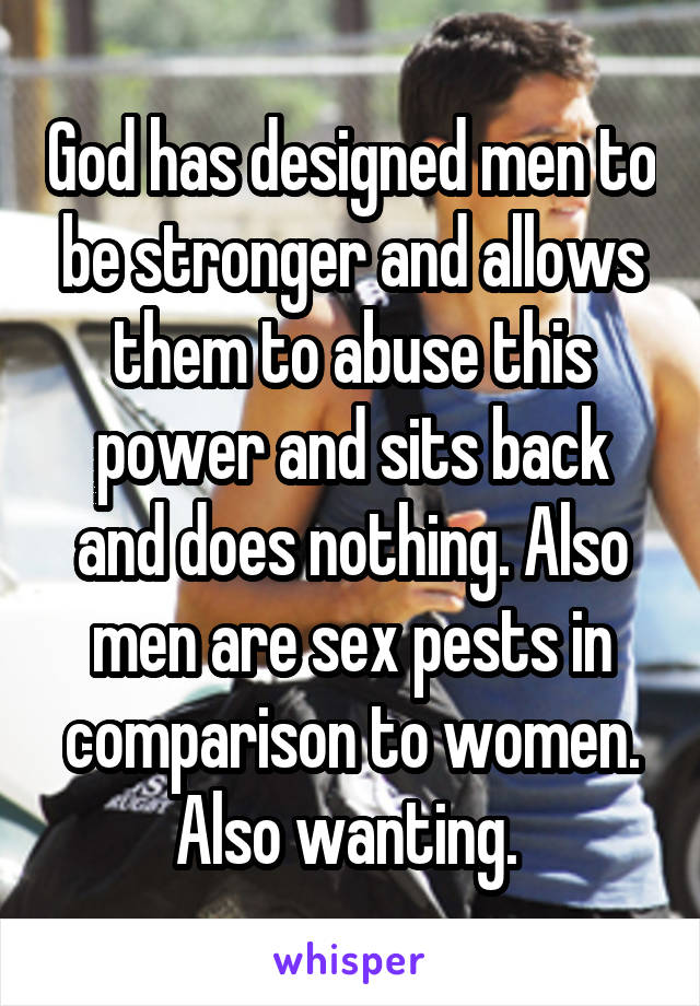 God has designed men to be stronger and allows them to abuse this power and sits back and does nothing. Also men are sex pests in comparison to women. Also wanting. 