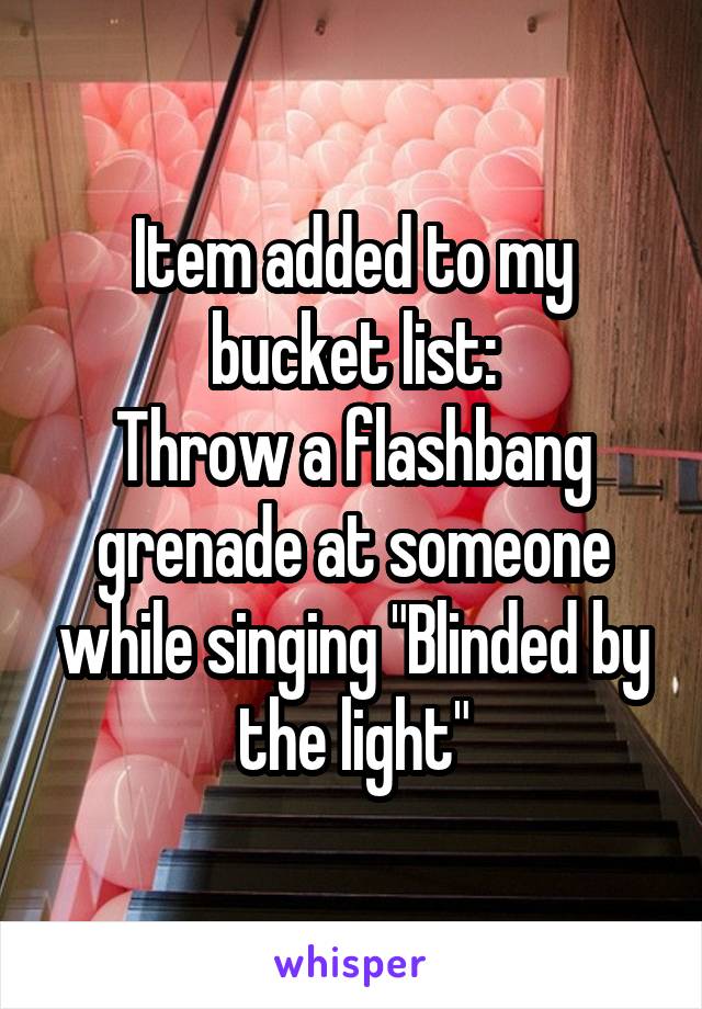 Item added to my bucket list:
Throw a flashbang grenade at someone while singing "Blinded by the light"