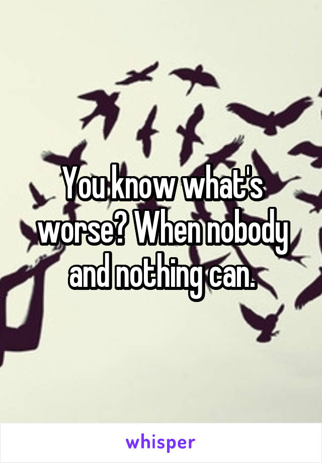 You know what's worse? When nobody and nothing can.