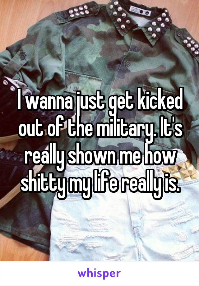 I wanna just get kicked out of the military. It's really shown me how shitty my life really is.