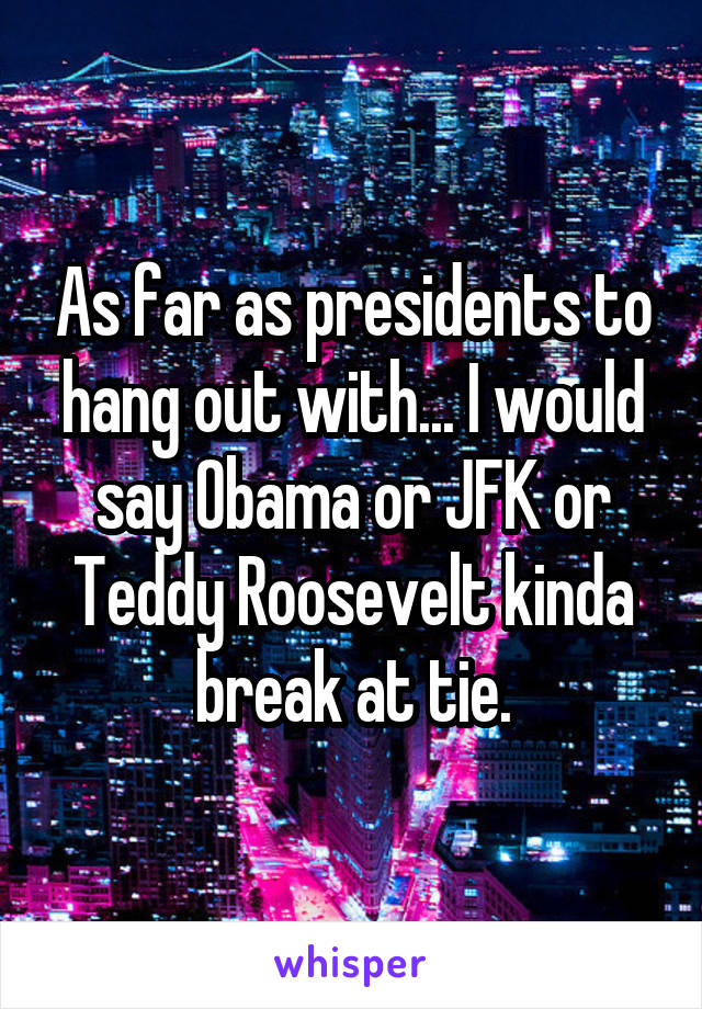 As far as presidents to hang out with... I would say Obama or JFK or Teddy Roosevelt kinda break at tie.