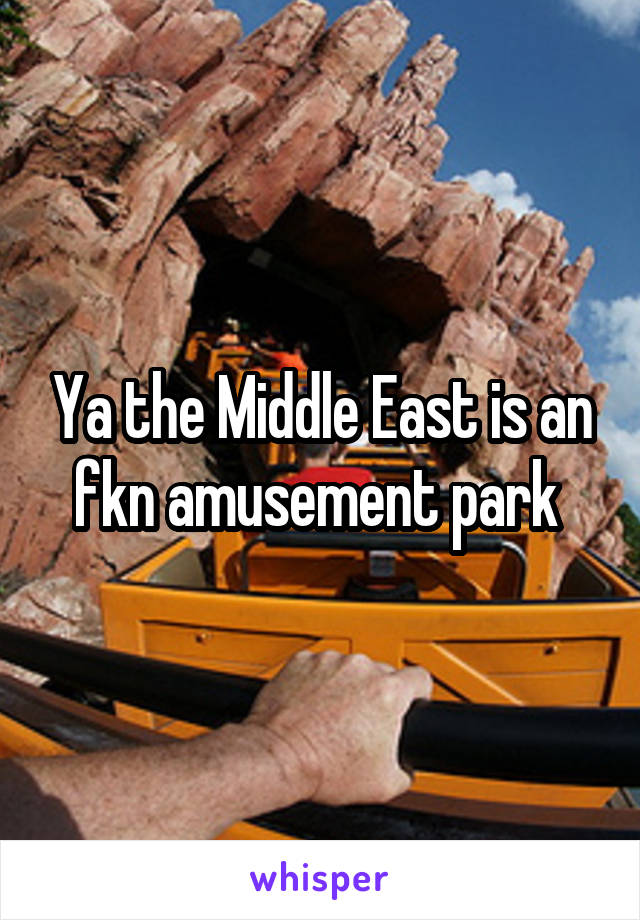 Ya the Middle East is an fkn amusement park 