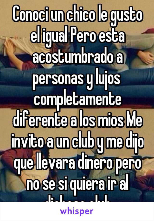 Conoci un chico le gusto el igual Pero esta acostumbrado a personas y lujos  completamente diferente a los mios Me invito a un club y me dijo que llevara dinero pero no se si quiera ir al dichoso club