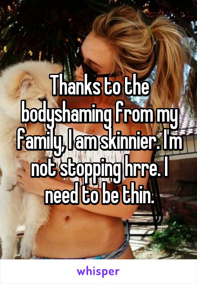 Thanks to the bodyshaming from my family, I am skinnier. I'm not stopping hrre. I need to be thin.