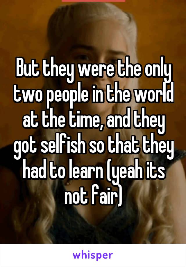 But they were the only two people in the world at the time, and they got selfish so that they had to learn (yeah its not fair)