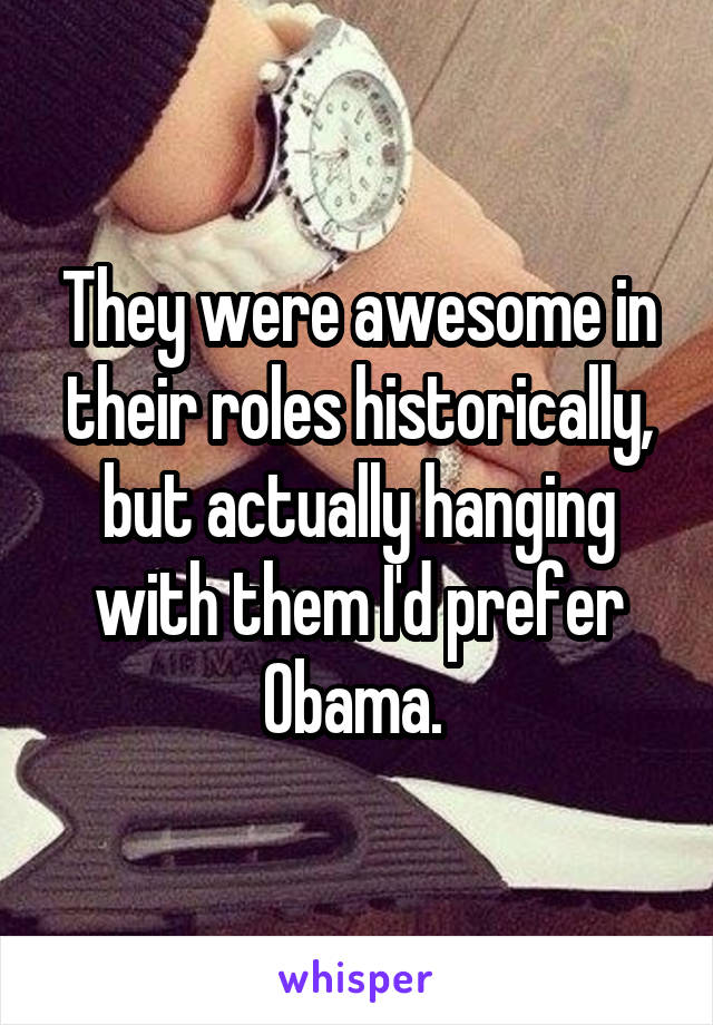 They were awesome in their roles historically, but actually hanging with them I'd prefer Obama. 