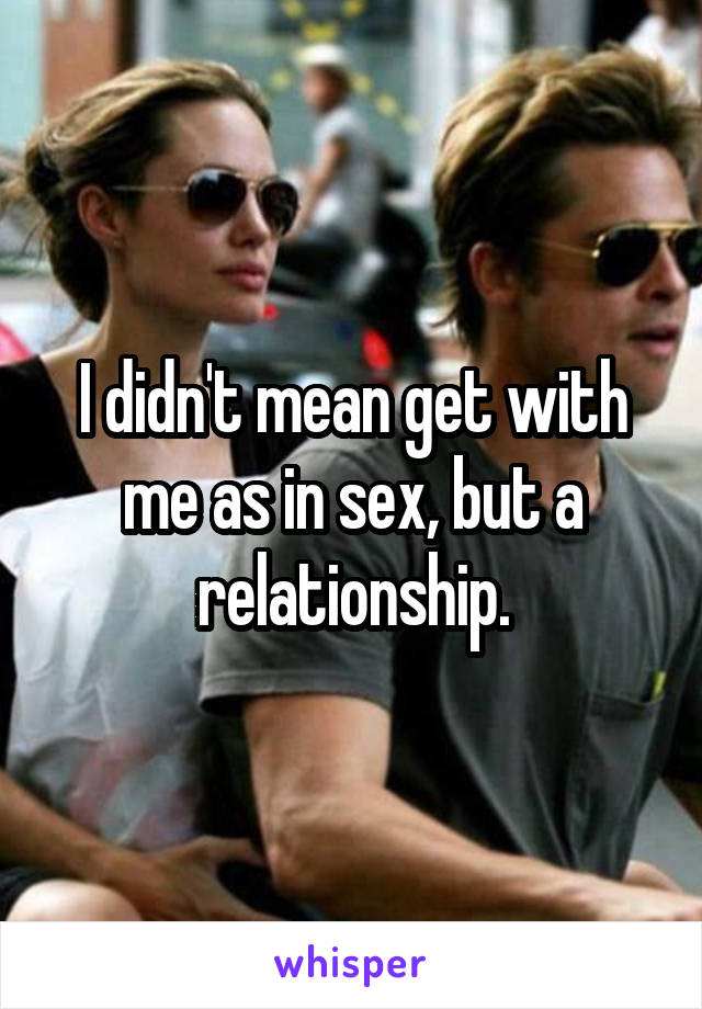 I didn't mean get with me as in sex, but a relationship.