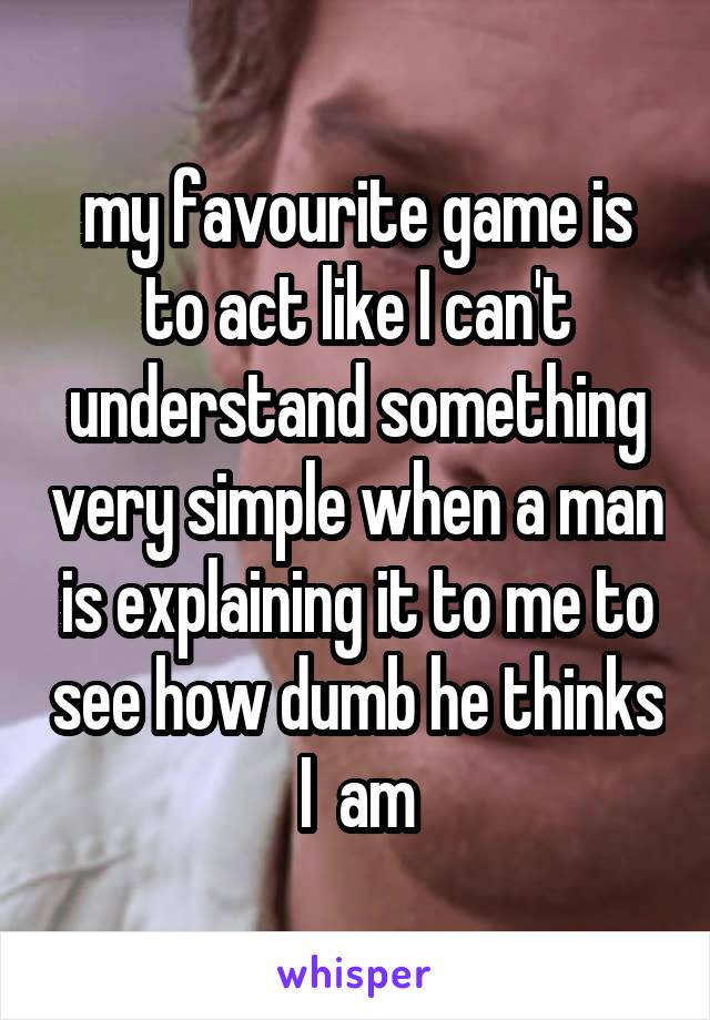 my favourite game is to act like I can't understand something very simple when a man is explaining it to me to see how dumb he thinks I  am