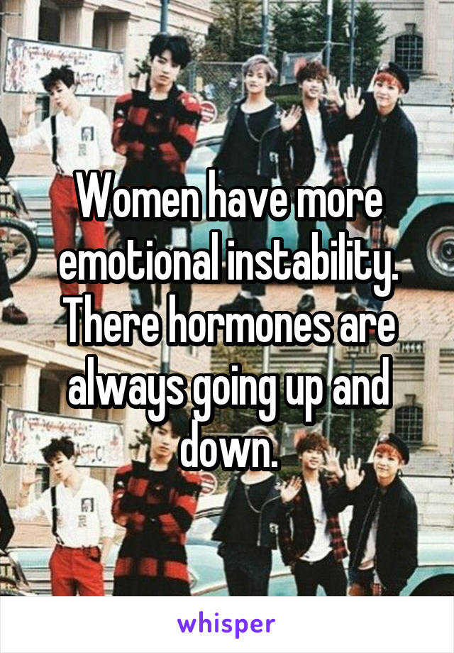 Women have more emotional instability. There hormones are always going up and down.